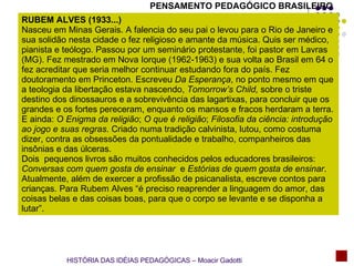 RUBEM ALVES (1933...) Nasceu em Minas Gerais. A falencia do seu pai o levou para o Rio de Janeiro e sua solidão nesta cidade o fez religioso e amante da música. Quis ser médico, pianista e teólogo. Passou por um seminário protestante, foi pastor em Lavras (MG). Fez mestrado em Nova Iorque (1962-1963) e sua volta ao Brasil em 64 o fez acreditar que seria melhor continuar estudando fora do país. Fez doutoramento em Princeton. Escreveu  Da Esperança , no ponto mesmo em que a teologia da libertação estava nascendo,  Tomorrow’s Child,  sobre o triste destino dos dinossauros e a sobrevivência das lagartixas, para concluir que os grandes e os fortes pereceram, enquanto os mansos e fracos herdaram a terra. E ainda:  O Enigma da religião ;  O que é religião ;  Filosofia da ciência: introdução ao jogo e suas regras . Criado numa tradição calvinista, lutou, como costuma dizer, contra as obsessões da pontualidade e trabalho, companheiros das insônias e das úlceras. Dois  pequenos livros são muitos conhecidos pelos educadores brasileiros:  Conversas com quem gosta de ensinar  e  Estórias de quem gosta de ensinar . Atualmente, além de exercer a profissão de psicanalista, escreve contos para crianças. Para Rubem Alves “é preciso reaprender a linguagem do amor, das coisas belas e das coisas boas, para que o corpo se levante e se disponha a lutar”. PENSAMENTO PEDAGÓGICO BRASILEIRO HISTÓRIA DAS IDÉIAS PEDAGÓGICAS – Moacir Gadotti 