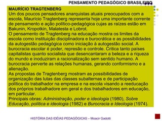 PENSAMENTO PEDAGÓGICO BRASILEIRO MAURÍCIO TRAGTENBERG  Um dos poucos pensadores anarquistas atuais preocupados com a escola, Maurício Tragtenberg representa hoje uma importante corrente de pensamento e ação político-pedagógica cujas as raízes estão em Bakunin, Kropotkin, Malatesta e Lobrot. O pensamento de Tragtenberg na educação mostra os limites da escola como instituição disciplinadora e burocrática e as possibilidades da autogestão pedagógica como iniciação à autogestão social. A burocracia escolar é poder, represão e controle. Critica tanto países capitalistas quanto socialista que desencantaram a beleza e a riqueza do mundo e inoduziram a racionalização sem sentido humano. A burocracia perverte as relações humanas, gerando conformismo e a alienação. As propostas de Tragtenberg mostram as possibilidades de organização das lutas das classes subalternas e de participação política do trabalhador na empresa e na escola visando a reeducação dos próprios trabalhadore em geral e dos trabalhadores em educação, em particular. Principais obras:  Administração, poder e ideologia  (1980),  Sobre Educação, política e ideologia  (1982) e  Burocracia e Ideologia  (1974).  HISTÓRIA DAS IDÉIAS PEDAGÓGICAS – Moacir Gadotti 