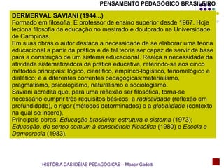 DERMERVAL SAVIANI (1944...) Formado em filosofia. É professor de ensino superior desde 1967. Hoje leciona filosofia da educação no mestrado e doutorado na Universidade de Campinas. Em suas obras o autor destaca a necessidade de se elaborar uma teoria educacional a partir da prática e de tal teoria ser capaz de servir de base para a construção de um sistema educacional. Realça a necessidade da atividade sistematizadora da prática educativa, referindo-se aos cinco métodos principais: lógico, científico, empírico-logístico, fenomelógico e dialético; e a diferentes correntes pedagógicas:materialismo, pragmatismo, psicologismo, naturalismo e sociologismo. Saviani acredita que, para uma reflexão ser filosófica, torna-se necessário cumprir três requisitos básicos: a  radicalidade  (reflexão em profundidade), o  rigor  (métodos determinados) e a  globalidade  (contexto na qual se insere).  Principais obras:  Educação brasileira: estrutura e sistema  (1973);  Educação: do senso comum à consciência filosófica  (1980) e  Escola e Democracia  (1983). PENSAMENTO PEDAGÓGICO BRASILEIRO HISTÓRIA DAS IDÉIAS PEDAGÓGICAS – Moacir Gadotti 