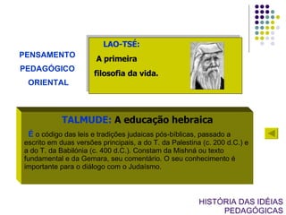 HISTÓRIA DAS IDÉIAS PEDAGÓGICAS PENSAMENTO  PEDAGÓGICO  ORIENTAL LAO-TSÉ:   A primeira filosofia da vida. TALMUDE:  A educação hebraica É  o código das leis e tradições judaicas pós-bíblicas, passado a escrito em duas versões principais, a do T. da Palestina (c. 200 d.C.) e a do T. da Babilónia (c. 400 d.C.). Constam da Mishná ou texto fundamental e da Gemara, seu comentário. O seu conhecimento é importante para o diálogo com o Judaísmo.  