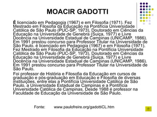 É  licenciado em Pedagogia (1967) e em Filosofia (1971). Fez Mestrado em Filosofia da Educação na Pontifícia Universidade Católica de São Paulo (PUC-SP, 1973), Doutorado em Ciências da Educação na Universidade de Genebra (Suiça, 1977) e Livre Docência na Universidade Estadual de Campinas (UNICAMP, 1986). Em 1991 prestou concurso para Professor Titular na Universidade de São Paulo. é licenciado em Pedagogia (1967) e em Filosofia (1971). Fez Mestrado em Filosofia da Educação na Pontifícia Universidade Católica de São Paulo (PUC-SP, 1973), Doutorado em Ciências da Educação na Universidade de Genebra (Suiça, 1977) e Livre Docência na Universidade Estadual de Campinas (UNICAMP, 1986). Em 1991 prestou concurso para Professor Titular na Universidade de São Paulo. Foi professor de História e Filosofia da Educação em cursos de graduação e pós-graduação em Educação e Filosofia de diversas instituições, entre elas a Pontifícia Universidade Católica de São Paulo, a Universidade Estadual de Campinas e a Pontifícia Universidade Católica de Campinas. Desde 1988 é professor na Faculdade de Educação da Universidade de São Paulo. MOACIR GADOTTI Fonte:  www.paulofreire.org/gadottiCL.htm 
