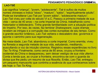LAO-TSÉ Lao  significa “criança”, “jovem, “adolescente”.  Tsé  é sufixo de muitos  nomes chineses e indica “idoso”, “maduro”, “sabio”, “espiritualmente adulto”.  Pode-se transliterar Lao-Tsé por “jovem sábio”, “adolescente maduro”. Lao-Tsé  viveu por volta do século VI a.C. Passou a primeira metade de sua vida – cerca de 40 anos – na corte Imperial da China, trabalhando como historiador e bibliotecário. Tinha grande familiaridade com a situação política do Império. Por isso, às vezes, faz lembrar  Shakespeare , cujos dramas revelam as intrigas e a corrupção das cortes européias de seu tempo. Como o grande escritor britânico,  Lao-Tsé  verbera o descalabro dos  governos e aponta o caminho para sua regeneração. Na meia-idade,  Lao-Tsé,  abandonou a corte imperial. Como eremita, viveu na floresta a segunda metade de sua vida, estudando, meditando, auscultando a voz da intuição cósmica. Registrou essas experiências no livro  Tao Te King . Finalmente, como cerca de 80 anos, cruzou a fronteira ocidental da China e desapareceu, sem deixar vestígio de sua vida ulterior. Conta a lenda que, ao cruzar a fronteira, encontrou-se com o guarda da divisa que lhe pediu um resumo de sua filosofia. Então,  Lao-Tsé,  entregou um pequeno manuscrito que continha a essência do que conhecemos sobre ele hoje: o  Tao Te King. HISTÓRIA DAS IDÉIAS PEDAGÓGICAS – Moacir Gadotti PENSAMENTO PEDAGÓGICO ORIENTAL 