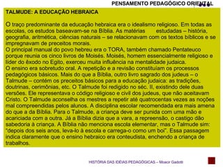 TALMUDE: A EDUCAÇÃO HEBRAICA O  traço predominante da educação hebraica era o idealismo religioso. Em todas as escolas, os estudos baseavam-se na Bíblia. As matérias  estudadas – história, geografia, aritmética, ciências naturais – se relacionavam com os textos bíblicos e se impregnavam de preceitos morais. O principal manual do povo hebreu era o TORA, também chamado Pentateuco porque reunia os cinco livros de Moisés. Moisés, homem essencialmente religioso e líder do êxodo no Egito, exerceu muita influência na mentalidade judaica. O ensino era sobretudo oral. A repetição e a revisão constituíam os processos pedagógicos básicos. Mais do que a Bíblia, outro livro sagrado dos judeus – o Talmude – contém os preceitos básicos para a educação judaica: as tradições, doutrinas, cerimônias, etc. O Talmude foi redigido no séc. II, existindo dele duas versões. Ele representava o código religioso e civil dos judeus, que não aceitavam Cristo. O Talmude aconselha os mestres a repetir até quatrocentas vezes as noções mal compreendidas pelos alunos. A disciplina escolar recomendada era mais amena do que a da Bíblia. Para o Talmude, a criança deve ser punida com uma mão e acariciada com a outra. Já a Bíblia dizia que a vara, a repreensão, o castigo dão sabedoria à criança. A Bíblia não menciona escola elementar, mas o Talmude sim: “depois dos seis anos, leva-lo à escola e carrega-o como um boi”. Essa passagem indica claramente que o ensino hebraico era conteudista, enchendo a criança de trabalhos.  HISTÓRIA DAS IDÉIAS PEDAGÓGICAS – Moacir Gadotti PENSAMENTO PEDAGÓGICO ORIENTAL 