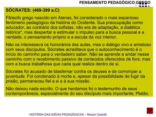 SÓCRATES: (469-399 a.C) Filósofo grego nascido em Atenas, foi considerado o mais espantoso fenômeno pedagógico da história do Ocidente. Sua preocupação como educador, ao contrário dos sofistas, não era de adaptação, a dialética retórica*, mas despertar e estimular o impulso para a busca pessoal e a verdade, o pensamento próprio e a escuta da voz interior. Não os interessava os honorários das aulas, mas o diálogo vivo e amistoso com seus discípulos. Sócrates acreditava que o autoconhecimento é o início do caminho para o verdadeiro saber. Não se aprende a andar nesse caminho com o recebimento passivo de conteúdos oferecidos de fora, mas com a busca trabalhosa que cada qual realiza dentro de si. Sócrates foi acusado de blasfemar contra os deuses e de corromper a juventude. Foi condenado à morte e, apesar da possibilidade de fugir da prisão, permaneceu fiel a si e à sua missão. Não deixou nada escrito. O que herdamos foi o testemunho de seus contemporâneos, especialmente do seu discípulo mais importante, Platão. HISTÓRIA DAS IDÉIAS PEDAGÓGICAS – Moacir Gadotti PENSAMENTO PEDAGÓGICO GREGO 