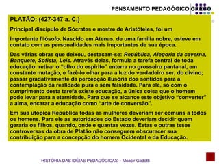 PLATÃO: (427-347 a. C.) Principal discípulo de Sócrates e mestre de Aristóteles, foi um  Importante filósofo. Nascido em Atenas, de uma família nobre, esteve em contato com as personalidades mais importantes de sua época. Das várias obras que deixou, destacam-se:  República, Alegoria da caverna, Banquete, Sofista, Leis.  Através delas, formula a tarefa central de toda educação: retirar o “olho do espírito” enterra no grosseiro pantanal, em constante mutação, e fazê-lo olhar para a luz do verdadeiro ser, do divino; passar gradativamente da percepção ilusória dos sentidos para a contemplação da realidade pura e sem falsidade. Para ele, só com o cumprimento desta tarefa existe educação, a única coisa que o homem pode levar para a eternidade. Para que se alcance este objetivo “converter” a alma, encarar a educação como “arte de conversão”. Em sua utópica República todas as mulheres deveriam ser comuns a todos os homens. Para ele as autoridades do Estado deveriam decidir quem geraria os filhos, quando, onde e quantas vezes. Estas e outras teses controversas da obra de Platão não conseguem obscurecer sua contribuição para a concepção do homem Ocidental e da Educação. HISTÓRIA DAS IDÉIAS PEDAGÓGICAS – Moacir Gadotti PENSAMENTO PEDAGÓGICO GREGO 