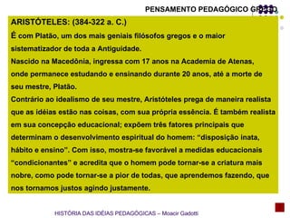 ARISTÓTELES: (384-322 a. C.) É  com Platão, um dos mais geniais filósofos gregos e o maior  sistematizador de toda a Antiguidade.  Nascido na Macedônia, ingressa com 17 anos na Academia de Atenas, onde permanece estudando e ensinando durante 20 anos, até a morte de  seu mestre, Platão. Contrário ao idealismo de seu mestre, Aristóteles prega de maneira realista que as idéias estão nas coisas, com sua própria essência. É também realista em sua concepção educacional; expõem três fatores principais que  determinam o desenvolvimento espiritual do homem: “disposição inata, hábito e ensino”. Com isso, mostra-se favorável a medidas educacionais “ condicionantes” e acredita que o homem pode tornar-se a criatura mais  nobre, como pode tornar-se a pior de todas, que aprendemos fazendo, que  nos tornamos justos agindo justamente. HISTÓRIA DAS IDÉIAS PEDAGÓGICAS – Moacir Gadotti PENSAMENTO PEDAGÓGICO GREGO 
