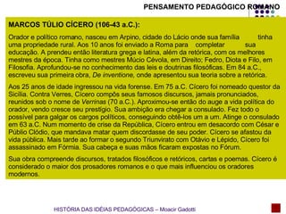 MARCOS TÚLIO CÍCERO (106-43 a.C.):   Orador e político romano, nasceu em Arpino, cidade do Lácio onde sua família  tinha uma propriedade rural. Aos 10 anos foi enviado a Roma para  completar  sua educação. A prendeu então literatura grega e latina, além da retórica, com os melhores mestres da época. Tinha como mestres Múcio Cévola, em Direito; Fedro, Diota e Filo, em Filosofia. Aprofundou-se no conhecimento das leis e doutrinas filosóficas. Em 84 a.C., escreveu sua primeira obra,  De inventione,  onde apresentou sua teoria sobre a retórica. Aos 25 anos de idade ingressou na vida forense. Em 75 a.C. Cícero foi nomeado questor da Sicília. Contra Verres, Cícero compôs seus famosos discursos, jamais pronunciados, reunidos sob o nome de  Verrinas  (70 a.C.). Aproximou-se então do auge a vida política do orador, vendo cresce seu prestígio. Sua ambição era chegar a consulado. Fez todo o possível para galgar os cargos políticos, conseguindo obtê-los um a um. Atinge o consulado em 63 a.C. Num momento de crise da República, Cícero entrou em desacordo com César e Públio Clódio, que mandava matar quem discordasse de seu poder. Cícero se afastou da vida pública. Mais tarde ao formar o segundo Triunvirato com Otávio e Lépido, Cícero foi assassinado em Fórmia. Sua cabeça e suas mãos ficaram expostas no Fórum. Sua obra compreende discursos, tratados filosóficos e retóricos, cartas e poemas. Cícero é considerado o maior dos prosadores romanos e o que mais influenciou os oradores modernos. PENSAMENTO PEDAGÓGICO ROMANO HISTÓRIA DAS IDÉIAS PEDAGÓGICAS – Moacir Gadotti 
