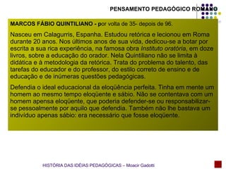 MARCOS FÁBIO QUINTILIANO - p or volta de 35- depois de 96.   Nasceu em Calagurris, Espanha. Estudou retórica e lecionou em Roma durante 20 anos. Nos últimos anos de sua vida, dedicou-se a botar por escrita a sua rica experiência, na famosa obra  Instituto oratória , em doze livros, sobre a educação do orador. Nela Quintiliano não se limita à didática e à metodologia da retórica. Trata do problema do talento, das tarefas do educador e do professor, do estilo correto de ensino e de educação e de inúmeras questões pedagógicas. Defendia o ideal educacional da eloqüência perfeita. Tinha em mente um homem ao mesmo tempo eloqüente e sábio. Não se contentava com um homem apensa eloqüente, que poderia defender-se ou responsabilizar-se pessoalmente por aquilo que defendia. Também não lhe bastava um indivíduo apenas sábio: era necessário que fosse eloqüente.  HISTÓRIA DAS IDÉIAS PEDAGÓGICAS – Moacir Gadotti PENSAMENTO PEDAGÓGICO ROMANO 