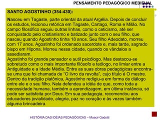 HISTÓRIA DAS IDÉIAS PEDAGÓGICAS – Moacir Gadotti SANTO AGOSTINHO (354-430):  N asceu em Tagaste, parte oriental da atual Argélia. Depois de concluir os estudos, lecionou retórica em Tagaste, Cartago, Roma e Milão. No campo filosófico seguiu outras linhas, como o ceticismo, até ser conquistado pelo cristianismo e batizado junto com o seu filho, que nasceu quando Agostinho tinha 18 anos. Seu filho Adeodato, morreu com 17 anos. Agostinho foi ordenado sacerdote e, mais tarde, sagrado bispo em Hipona. Morreu nessa cidade, quando os vândalos a assediaram. Agostinho foi grande pensador e sutil psicólogo. Mas destacou-se sobretudo como o mais importante filósofo e teólogo, no limiar entre a Antiguidade e a Idade Média. Entre as suas obras pedagógicas encontra-se uma que foi chamada de “O livro da revolta”, cujo título é O mestre. Dentro da tradição platônica, Agostinho redigiu-a em forma de diálogo entre ele e o seu filho. Nela defendeu a idéia de que, como toda a necessidade humana, também a aprendizagem, em última instância, só pode ser satisfeita por Deus. Em sua pedagogia, recomendou aos educadores jovialidade, alegria, paz no coração e às vezes também alguma brincadeira. PENSAMENTO PEDAGÓGICO MEDIEVAL 