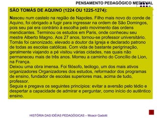SÃO TOMÁS DE AQUINO (1224 OU 1225-1274):  N asceu num castelo na região de Napoles. Filho mais novo do conde de Aquino, foi obrigado a fugir para ingressar na ordem de São Domingos, pois seu pai era contrário à escolha pelo movimento das ordens mendicantes. Terminou os estudos em Paris, onde conheceu seu mestre Alberto Magno. Aos 27 anos, tornou-se professor universitário. Tomás foi canonizado, elevado a doutor da Igreja e declarado patrono de todas as escolas católicas. Com vida de bastante perigrinação, geralmente viajando a pé visitou várias cidades, nas quais não permaneceu mais de três anos. Morreu a caminho do Concílio de Lion, na França. Deixou uma obra imensa. Foi filósofo, teólogo, um dos mais ativos organizadores Organizadores dos estudos, reformador dos programas de ensino, fundador de escolas superiores mas, acima de tudo, professor. Seguia e pregava os seguintes princípios: evitar a aversão pelo tédio e despertar a capacidade de admirar e perguntar, como início do autêntico ensino. HISTÓRIA DAS IDÉIAS PEDAGÓGICAS – Moacir Gadotti PENSAMENTO PEDAGÓGICO MEDIEVAL 
