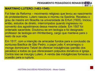 MARTINHO LUTERO (1483-1546):  Foi líder da Reforma – movimento religioso que levou ao nascimento do protestantismo. Lutero nasceu e morreu na Saxônia. Recebeu o grau de mestre em filosofia na universidade de Erfurt (1505). Iniciou, então, estudos de direito, interrompidos quando ingressou no convento dos agostinianos dessa mesma cidade. Em 1507 foi ordenado sacerdote. Doutorou-se em teologia e foi designado professor de teologia em Winttenberg, cargo que manteve para o resto da sua vida. Em 1517, com a intenção de arrecadar fundos para a conclusão da suntuosa Basílica de São Pedro, o papa Leão X encarregou o monge dominicano Tetzel de oferecer indulgências (perdão dos pecados) a todos os que oferecessem polpudos donativos à Igreja. Contra isso se insurgiu Lutero. A venda das indulgências forneceu a ocasião para a ruptura.  PENSAMENTO PEDAGÓGICO RENASCENTISTA HISTÓRIA DAS IDÉIAS PEDAGÓGICAS – Moacir Gadotti 