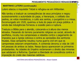 Lutero   atacou o inquisidor Tetzel e refugiou-se em Wittenber.  Não tardou a traduzir as conseqüências de seus princípios e negou sucessivamente a autoridade do papa, a hierarquia, o celibato dos padres, os votos monásticos, o culto aos santos, o purgatório e a missa. Excomungado em 1520, queimou a bula do papa em praça pública. A venda das indulgências forneceu a ocasião para a ruptura.  Traduziu a Bíblia para o alemão, colocando-a à altura dos menos letrados. Passando do terreno puramente religioso ao social, através de panfletos, incutiu nos camponeses a rebeldia contra o pagamento de impostos que a Igreja cobrava e contra as opressões dos senhores feudais. Essa campanha resultou numa guerra civil em que os camponeses estavam empenhados. A contenda devorou a vida de 100 mil pessoas de ambos os lados. Nessa época apareceram os primeiros protestantes. As cidades do Império reclamavam o direito das minorias que adotaram a Reforma. Queriam a liberdade de consciência contra a imposição do credo das maiorias católicas. MARTINHO LUTERO (continuação ) HISTÓRIA DAS IDÉIAS PEDAGÓGICAS – Moacir Gadotti PENSAMENTO PEDAGÓGICO RENASCENTISTA 