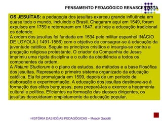 OS JESUÍTAS:  a pedagogia dos jesuítas exerceu grande influência em quase todo o mundo, incluindo o Brasil. Chegaram aqui em 1549, foram expulsos em 1759 e retornaram em 1847. até hoje a educação tradicional os defende. A ordem dos jesuítas foi fundada em 1534 pelo militar espanhol INÁCIO DE LOYOLA ( 1491-1556) com o objetivo de consagrar-se à educação da juventude católica. Seguia os princípios cristãos e insurgia-se contra a pregação religiosa protestante. O criador da Companhia de Jesus imprimiu uma rígida disciplina e o culto da obediência a todos os componentes da ordem. A  Ratium Studiorum  é o plano de estudos, de métodos e a base filosófica dos jesuítas. Representa o primeiro sistema organizado da educação católica. Ela foi promulgada em 1599, depois de um período de elaboração e experimentação. A educação dos jesuítas destinava-se á formação das elites burguesas, para prepará-las a exercer a hegemonia cultural e política. Eficientes na formação das classes dirigentes, os jesuítas descuidaram ompletamente da educação popular. PENSAMENTO PEDAGÓGICO RENASCENTISTA HISTÓRIA DAS IDÉIAS PEDAGÓGICAS – Moacir Gadotti 