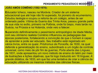 JOÃO AMÓS COMÊNIO (1592-1670):  E ducador tcheco, nasceu na Morávia. Criador de um sistema educacional que até hoje não foi superado, foi pioneiro do ecumenismo. Estudou teologia e ocupou a reitoria de um colégio, antes de ser ordenado padre. Vítima da Guerra dos Trinta Anos, passou grande parte de sua vida no exílio, primeiro na Polônia, onde foi bispo, mais tarde na Suécia, na Prússia e na Holanda, onde veio a falecer. S uperando definitivamente o pessimismo antropológico da Idade Média, com seu otimismo realista Comênio influenciou as pedagogias das épocas posteriores, fortalecendo a convicção de que o homem é capaz de aprender e pode ser educado. Seu trabalho está registrado em vários livros, entre os quais:  Pródromus da Ponsofia,  de 1630, na qual defende a generalização do ensino, subordinado a um órgão de controle universal, como meio de pôr fim às guerras;  Porta aberta das Línguas,  de 1631, onde apresentou um novo método de ensino do latim por meio de ilustrações e lições objetivas, que foi logo traduzido em 16 línguas;  A grande didática , de 1633, em que faz uma tentativa de criar a ciência da educação utilizando os mesmos métodos das ciências físicas. HISTÓRIA DAS IDÉIAS PEDAGÓGICAS – Moacir Gadotti PENSAMENTO PEDAGÓGICO MODERNO 