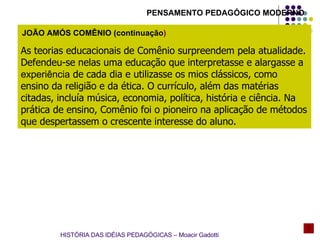 As teorias educacionais de Comênio surpreendem pela atualidade. Defendeu-se nelas uma educação que interpretasse e alargasse a  experiência  de cada dia e utilizasse os mios clássicos, como ensino da religião e da ética. O currículo, além das matérias citadas, incluía música, economia, política, história e ciência. Na prática de ensino, Comênio foi o pioneiro na aplicação de métodos que despertassem o crescente interesse do aluno. JOÃO AMÓS COMÊNIO (continuação ) HISTÓRIA DAS IDÉIAS PEDAGÓGICAS – Moacir Gadotti PENSAMENTO PEDAGÓGICO MODERNO 