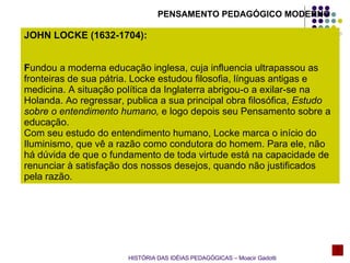 JOHN LOCKE (1632-1704):  F undou a moderna educação inglesa, cuja influencia ultrapassou as fronteiras de sua pátria. Locke estudou filosofia, línguas antigas e medicina. A situação política da Inglaterra abrigou-o a exilar-se na Holanda. Ao regressar, publica a sua principal obra filosófica,  Estudo sobre o entendimento humano,  e logo depois seu Pensamento sobre a educação. Com seu estudo do entendimento humano, Locke marca o início do Iluminismo, que vê a razão como condutora do homem. Para ele, não há dúvida de que o fundamento de toda virtude está na capacidade de renunciar à satisfação dos nossos desejos, quando não justificados pela razão. HISTÓRIA DAS IDÉIAS PEDAGÓGICAS – Moacir Gadotti PENSAMENTO PEDAGÓGICO MODERNO 