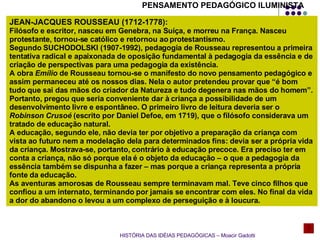 HISTÓRIA DAS IDÉIAS PEDAGÓGICAS – Moacir Gadotti JEAN-JACQUES ROUSSEAU (1712-1778): Filósofo e escritor, nasceu em Genebra, na Suíça, e morreu na França. Nasceu protestante, tornou-se católico e retornou ao protestantismo. Segundo SUCHODOLSKI (1907-1992), pedagogia de Rousseau representou a primeira tentativa radical e apaixonada de oposição fundamental à pedagogia da essência e de criação de perspectivas para uma pedagogia da existência. A obra  Emílio  de Rousseau tornou-se o manifesto do novo pensamento pedagógico e assim permaneceu até os nossos dias. Nela o autor pretendeu provar que “é bom tudo que sai das mãos do criador da Natureza e tudo degenera nas mãos do homem”. Portanto, pregou que seria conveniente dar à criança a possibilidade de um desenvolvimento livre e espontâneo. O primeiro livro de leitura deveria ser o  Robinson Crusoé  (escrito por Daniel Defoe, em 1719), que o filósofo considerava um tratado de educação natural. A educação, segundo ele, não devia ter por objetivo a preparação da criança com vista ao futuro nem a modelação dela para determinados fins: devia ser a própria vida da criança. Mostrava-se, portanto, contrário à educação precoce. Era preciso ter em conta a criança, não só porque ela é o objeto da educação – o que a pedagogia da essência também se dispunha a fazer – mas porque a criança representa a própria fonte da educação. As aventuras amorosas de Rousseau sempre terminavam mal. Teve cinco filhos que confiou a um internato, terminando por jamais se encontrar com eles. No final da vida a dor do abandono o levou a um complexo de perseguição e à loucura. PENSAMENTO PEDAGÓGICO ILUMINISTA 