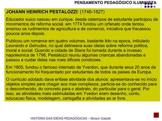 JOHANN HEINRICH PESTALOZZI : (1746-1827) Educador suico nasceu em zurique. desde ostempos de estudante participou de movimentos de reforma social. em 1774 fundou um orfanato onde tentou ensinou os rudimentos de agricultura e de comercio, iniciativa que fracassou poucos anos depois. Publicou um romance em quatro volumes, bastante lido na epoca, intitulado  Leonardo e Getrudes , no qual delineava suas ideias sobre reforma politica, moral e social. Quando a cidade de Stans foi tomada durante a invasao napoleonica de 1798, Pestalozzi reuniu algumas criancas abandonadas e passou a cuidar delas nas mais dificeis condicoes. Em 1805, fundou o famoso internato de Yverdon, que durante seus 20 anos de funcionamento foi frequentado por estudantes de todos os paises da Europa. O curriculo adotado dava enfase atividade dos alunos: apresentava-se no início objetos simples para chegar aos mas complexos; particia-se do conhecido para o desconhecido, do concreto para o abstrato, do particular para o geral. Por isso, as atividades mais estimuladas em Yvedon eram desenho, conto, educacao fisica, modelagem, cartogafia e atividades ao ar livre.  HISTÓRIA DAS IDÉIAS PEDAGÓGICAS – Moacir Gadotti PENSAMENTO PEDAGÓGICO ILUMINISTA 