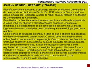 JOHANN HEINRICH HERBART: (1776-1841) Filósofo, teórico da educação e psicólogo alemão, estudou na Universidade de Lena, onde foi discípulo de Fichte. Em 1797 esteve na Suiça e visitou a escola dirigida por Pestalozzi. A partir de 1809, ensinou filosofia e pedagogia na Universidade de Konigsberg. Para Herbart, a filosofia apresentou a elaboração e a análise da experiência. A lógica tinha por objetivo a classificação dos conceitos, enquanto a metafísica e a estética referia-se ao conteúdo do pensamento. A análise lógica revelava as contradições dos conceitos que a metodologia procurava resolver. Como teórico da educação defendeu a idéia de que o objetivo da pedagogia e o desenvolvimento do caráter moral. O ensino deve fundamentar-se na aplicação dos conhecimentos da psicologia. Criou o sistema que denominou “instrução educativa”. Esse sistema, segundo educador brasileiro Lourenço Filho, propõe um ensino que, através de situações sucessivas e bem reguladas pelo mestre, fortalece a inteligência e, pelo cultivo dela, forma a vontade e o caráter. Herbart sugeriu que cada lição obedece-se a fases estabelecidas ou passos formais. Seriam eles: o da clareza da apresentação dos elementos sensíveis de cada assunto; o de associação; o de sistematização; e, por fim, o de aplicação. HISTÓRIA DAS IDÉIAS PEDAGÓGICAS – Moacir Gadotti PENSAMENTO PEDAGÓGICO ILUMINISTA 
