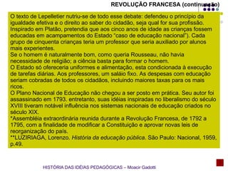 O texto de Lepelletier nutriu-se de todo esse debate: defendeu o princípio da igualdade efetiva e o direito ao saber do cidadão, seja qual for sua profissão. Inspirado em Platão, pretendia que aos cinco anos de idade as crianças fossem educadas em acampamentos do Estado “caso de educação nacional”). Cada grupo de cinquenta crianças teria um professor que seria auxiliado por alunos mais experientes. Se o homem é naturalmente bom, como queria Rousseau, não havia necessidade de religião; a ciência basta para formar o homem. O Estado só ofereceria uniformes e alimentação, esta condicionada à execução de tarefas diárias. Aos professores, um saláio fixo. As despesas com educação seriam cobradas de todos os cidadãos, incluindo maiores taxas para os mais ricos. O Plano Nacional de Educação não chegou a ser posto em prática. Seu autor foi assassinado em 1793. entretanto, suas idéias inspiradas no liberalismo do século XVIII tiveram notável influência nos sistemas nacionais de educação criados no século XIX. *Assembléia extraordinária reunida durante a Revolução Francesa, de 1792 a 1795, com a finalidade de modificar a Constituição e aprovar novas leis de reorganização do país. **LUZIRIAGA, Lorenzo.  História da educação pública . São Paulo: Nacional, 1959, p.49. REVOLUÇÃO FRANCESA (continuação) HISTÓRIA DAS IDÉIAS PEDAGÓGICAS – Moacir Gadotti 