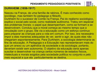 DURKHEIM :  (1858-1917) Nasceu na França, de uma família de rabinos. É mais conhecido como sociólogo, mas também foi pedagogo e filósofo.  Durkheim foi o sucessor de Comte na França. Pai do realismo sociológico, explica o social pelo social, como realidade autônoma. Tratou em especial dos problemas morais: o papel que desempenham, como se formam e se desenvolvem. Concluiu que a moral começa ao mesmo tempo que a vinculação com o grupo. Ele via a educação como um esforço contínuo para preparar as crianças para a vida em comum. Por isso, era necessário impor a elas maneiras adequadas de ver, sentir e agir, às quais elas não chegariam espontaneiamente. Para Durkheim, a sociologia determinaria os fins da educação. A Pedagogia e a Educação nao representavam mais do que um anexo ou um apêndice da sociedade e da sociologia; portanto, deveriam existir sem autonomia. O objetivo da educação seria apenas suscitar e desenvolver na criança certos números de estados físicos, intelectuais e morais exigidos pela sociedade política no conjunto e pelo meio espacial a que ela  particularmente se destina. PENSAMENTO PEDAGÓGICO POSITIVISTA HISTÓRIA DAS IDÉIAS PEDAGÓGICAS – Moacir Gadotti 