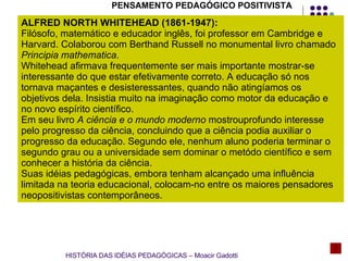 HISTÓRIA DAS IDÉIAS PEDAGÓGICAS – Moacir Gadotti PENSAMENTO PEDAGÓGICO POSITIVISTA ALFRED NORTH WHITEHEAD (1861-1947): Filósofo, matemático e educador inglês, foi professor em Cambridge e Harvard. Colaborou com Berthand Russell no monumental livro chamado  Principia mathematica .  Whitehead afirmava frequentemente ser mais importante mostrar-se  interessante do que estar efetivamente correto. A educação só nos tornava maçantes e desisteressantes, quando não atingíamos os objetivos dela. Insistia muito na imaginação como motor da educação e no novo espírito científico. Em seu livro  A ciência e o mundo moderno  mostrouprofundo interesse pelo progresso da ciência, concluindo que a ciência podia auxiliar o progresso da educação. Segundo ele, nenhum aluno poderia terminar o segundo grau ou a universidade sem dominar o metódo científico e sem conhecer a história da ciência. Suas idéias pedagógicas, embora tenham alcançado uma influência limitada na teoria educacional, colocam-no entre os maiores pensadores neopositivistas contemporâneos.  
