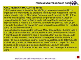 PENSAMENTO PEDAGÓGICO SOCIALISTA KARL HEINRICH MARX (1818-1883) Foi filósofo e economista alemão, ideólogo do comunismo científico e organizador o movimento do proletário internacional. Nasceu em Treves, cidade situada hoje na Alemanha Ocidental, em 5 de maio de 1818. Era filho de um advogado judeu convertido ao protestantismo. Cursou as Universidades de Bonn e Berlim, onde estudou Direito, dedicando-se especialmente à História e à Filosofia. Em Berlim ingressou num grupo chamado “hegeliano de esquerda”, que interpretava as idéias de Hegel do ponto de vista revolucionário. Não se limitando aos estudos teóricos, Marx desenvolveu, durante toda a sua vida, intensa atividade política, elaborando a doutrinado socialismo. A contribuição do socialismo para a educação tem que ser considerada em dois níveis: o do esclarecimento e da compreensão da totalidade social, de que a educação é parte, incluindo as relações de determinação e influência que ela recebe da estrutura econômica, e o específico das discussões de temas e problemas educionais. Nenhum pensador influenciou tão profundamente as ciências sociais contemporâneas como Marx. HISTÓRIA DAS IDÉIAS PEDAGÓGICAS – Moacir Gadotti 