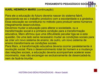 PENSAMENTO PEDAGÓGICO SOCIALISTA KARL HEINRICH MARX  ( continuação) Para ele a educação do futuro deveria nascer do sistema fabril, associando-se ao o trabalho produtivo com a escolaridade e a ginástica. Essa educação se constituiria no método para produzir seres humanos integralmente desenvolvidos. Devemos mudar a educação para alterar a sociedade, ou a transformação social é a primeira condição para a transformação educativa. Marx afirmou que uma dificuldade peculiar liga-se a esta questão. De uma lado seria necessário mudar as condições sociais para se criar um novo sistema de ensino; de outro, um novo sistema de ensino transformaria as condições sociais. Para Marx, a transformação educativa deveria ocorrer paralelamente à revolução social. Para o desenvolvimento total do homem e a mudança das relações sociais, a educação deveria acompanhare acelerar esse movimento, mas não encaregar-se exclusivamente de desencadeá-la, nem de fazê-la triunfar.  HISTÓRIA DAS IDÉIAS PEDAGÓGICAS – Moacir Gadotti 