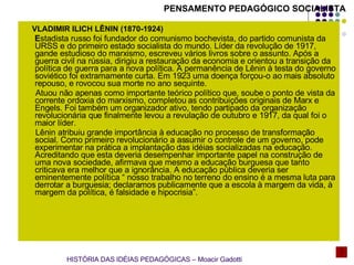 VLADIMIR ILICH LÊNIN (1870-1924) E stadista russo foi fundador do comunismo bochevista, do partido comunista da URSS e do primeiro estado socialista do mundo. Líder da revolução de 1917, gande estudioso do marxismo, escreveu vários livros sobre o assunto. Após a guerra civil na rússia, dirigiu a restauração da economia e orientou a transição da política de guerra para a nova política. A permanência de Lênin à testa do governo soviético foi extramamente curta. Em 1923 uma doença forçou-o ao mais absoluto repouso, e rovocou sua morte no ano sequinte.  Atuou não apenas como importante teórico político que, soube o ponto de vista da corrente ordoxia do marxismo, completou as contribuições originais de Marx e Engels. Foi também um organizador ativo, tendo partipado da organização revolucionária que finalmente levou a revulação de outubro e 1917, da qual foi o maior líder. Lênin atribuiu grande importância à educação no processo de transformação social. Como primeiro revolucionário a assumir o controle de um governo, pode experimentar na prática a implantação das idéias socializadas na educação. Acreditando que esta deveria desempenhar importante papel na construção de uma nova sociedade, afirmava que mesmo a educação burguesa que tanto criticava era melhor que a ignorância. A educação pública deveria ser eminentemente política “ nosso trabalho no terreno do ensino é a mesma luta para derrotar a burguesia; declaramos publicamente que a escola à margem da vida, à margem da política, é falsidade e hipocrisia”.  PENSAMENTO PEDAGÓGICO SOCIALISTA HISTÓRIA DAS IDÉIAS PEDAGÓGICAS – Moacir Gadotti 