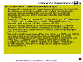 ANTON SEMIONOVITCH MAKARENKO (1888-1939) C onsiderado um dos maiores pedagogos soviéticos e um dos expoentes da história e da educação socialista, criou a talvez mais elaborada e completa proposta educacional comprometida com a construção dasociedade socialista, dentre todas as produzidas pela tradição revolucionária.  De origem ucrâniana e operária, filho de ferroviário, em 1905 Makarenko concluiu o curso de pedagogia na escola pública de Krementchug, passando a dar aulas em escolas populares até 1914. Em 1927, quando aconteceu a Revolução Bolchevique, Makarenko terminava um curso no Instituto Pedagógico de Poltava e dirigia uma escola de ferroviários, desenvolvendo tabalhos políticos e pedagógicos junto à comunidade. Chamado pelo Comissariado do Povo para fundar, em 1920, uma colônia correcional para inúmeros delinquêntes e condenados e menores  abandonados lecados pela Primeira Guerra Mundial e pela Guerra Civil (1918-1921), Makarenko viu-se frente a frente com o desafio da reducação socialista. A partir desta prática o educador formulou sua teoriapedagógica, abrangente e engajada. Ele próprio descreveu detalhadamente no  PENSAMENTO PEDAGÓGICO SOCIALISTA HISTÓRIA DAS IDÉIAS PEDAGÓGICAS – Moacir Gadotti 