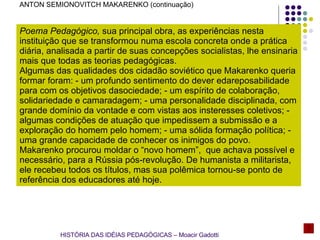 ANTON SEMIONOVITCH MAKARENKO (continuação) Poema Pedagógico,  sua principal obra, as experiências nesta instituição que se transformou numa escola concreta onde a prática diária, analisada a partir de suas concepções socialistas, lhe ensinaria mais que todas as teorias pedagógicas. Algumas das qualidades dos cidadão soviético que Makarenko queria formar foram: - um profundo sentimento do dever edareposabilidade para com os objetivos dasociedade; - um espírito de colaboração, solidariedade e camaradagem; - uma personalidade disciplinada, com grande domínio da vontade e com vistas aos insteresses coletivos; - algumas condições de atuação que impedissem a submissão e a exploração do homem pelo homem; - uma sólida formação política; - uma grande capacidade de conhecer os inimigos do povo. Makarenko procurou moldar o “novo homem”,  que achava possível e necessário, para a Rússia pós-revolução. De humanista a militarista, ele recebeu todos os títulos, mas sua polêmica tornou-se ponto de referência dos educadores até hoje.  HISTÓRIA DAS IDÉIAS PEDAGÓGICAS – Moacir Gadotti 
