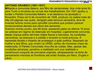 ANTONIO GRAMSCI (1891-1937) M ilitante e comunista italiano, era filho de camponeses. Aos vinte anos foi para Turim e envolveu-se na luta dos trabalhadores. Em 1921 ajudou a fundar o Partido Comunista Italiano  e se destacou na oposição a Mussolini. Preso em 8 de novembro de 1926, produziu na cadeia mais de três mil páginas nas quais, obrigado pela sensura carcerária, teve de inventar termos novos para camuflar conceitos que podiam parecer revolucionários demais aos olhos dos sensores.  Gramsci morreu jovem, aos 46 anos, passando pelos os últimos 10 anos na cadeiae em regime de detenção em hospitais. Ligeiramente corcunda, desde criança sofreu terríveis males físicos e nervosos. As condições carcerárias, as doenças e a solidão o levaram à morte precoce. A repressão facista o impediu de prosseguir a ação política. Separado da mulher e dos filhos, que viviam na URSS, sofreu de inúmeras crises de melancolia. O Partido Comunista virou-lhe as costas. Mas, apesar das condições adversas, penetrou a realidade com sua realidade e construiuum conjunto de princípios originais, ultrapassando na linha de pensamento marxista as fronteiras até então fixadas por Marx, Engels e Lênin. PENSAMENTO PEDAGÓGICO SOCIALISTA HISTÓRIA DAS IDÉIAS PEDAGÓGICAS – Moacir Gadotti 