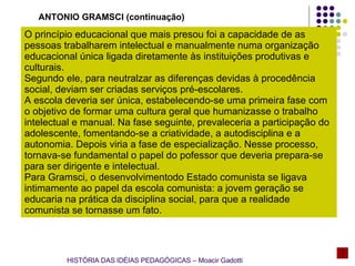 O princípio educacional que mais presou foi a capacidade de as pessoas trabalharem intelectual e manualmente numa organização educacional única ligada diretamente às instituições produtivas e culturais. Segundo ele, para neutralzar as diferenças devidas à procedência social, deviam ser criadas serviços pré-escolares. A escola deveria ser única, estabelecendo-se uma primeira fase com o objetivo de formar uma cultura geral que humanizasse o trabalho intelectual e manual. Na fase seguinte, prevaleceria a participação do adolescente, fomentando-se a criatividade, a autodisciplina e a autonomia. Depois viria a fase de especialização. Nesse processo, tornava-se fundamental o papel do pofessor que deveria prepara-se para ser dirigente e intelectual. Para Gramsci, o desenvolvimentodo Estado comunista se ligava intimamente ao papel da escola comunista: a jovem geração se educaria na prática da disciplina social, para que a realidade comunista se tornasse um fato. ANTONIO GRAMSCI (continuação) HISTÓRIA DAS IDÉIAS PEDAGÓGICAS – Moacir Gadotti 
