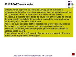 Embora vários aspectos da teoria de Dewey sejam similares à pedagogia do trabalho, seu discurso apresentava-se bastante genérico, não questionando as raízes da desiqualdades sociais. Dewey privilegiava o aspecto psicológico da educação, em prejuízo da análise da organização capitalista da sociedade, como fator essencial para a determinação da estrutura educacional. Apesar de suas posições político-ideológicas, Dewey construiu idéias de caráter progressista, como o autogoverno dos estudantes, a discussão sobre a legitimidade do poder político, além da defesa da escola pública e ativa. Princípais obras: Vida e Educação, Democracia e educação, Escola e Sociedade e Experiência e educação. JOHN DEWEY (continuação) HISTÓRIA DAS IDÉIAS PEDAGÓGICAS – Moacir Gadotti 