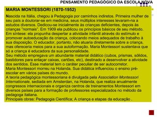 PENSAMENTO PEDAGÓGICO DA ESCOLA NOVA MARIA MONTESSORI (1870-1952) N ascida na Itália, chegou à Pedagogia por caminhos indiretos. Primeira mulher de seu país a doutorar-se em medicina, seus múltiplos interesses levaram-na a estudos diversos. Dedicou-se inicialmente às crianças deficientes, depois às crianças ”normais”. Em 1909 ela publicou os princípios básicos de seu método. Em síntese: ela propunha despertar a atividade infantil através do estímulo e promover autoeducação da criança, colocando meios adequados de trabalho à sua disposição. O educador, portanto, não atuaria diretamente sobre a criança, mas ofereceria meios para a sua autoformação. Maria Montessori sustentava que só a criança é educadora da sua personalidade. Seu método empregava um abundante material didático (cubos, prismas, sólidos, bastidores para enlaçar caixas, cartões, etc), destinado a desenvolver a atividade dos sentidos. Esse material tem o caráter peculiar de ser autocorretor. Maria Montessori morreu na Holanda. Sua didática influenciou o ensino pré-escolar em vários países do mundo. A teoria pedagógica montessoriana é divulgada pela  Association Montessori Internationale , sediada em Amsterdan, na Holanda, que realiza anualmente congressos internacionais e organiza centros de treinamentos Montessori em diversos países para a formação de professores especializados no método da pedagoga italiana. Principais obras: Pedagogia Científica; A criança e etapas da educação   . 