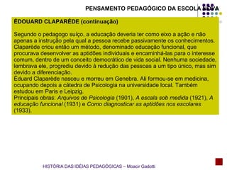 PENSAMENTO PEDAGÓGICO DA ESCOLA NOVA ÉDOUARD CLAPARÈDE (continuação) Segundo o pedagogo suíço, a educação deveria ter como eixo a ação e não apenas a instrução pela qual a pessoa recebe passivamente os conhecimentos. Claparède criou então um método, denominado educação funcional, que procurava desenvolver as aptidões individuais e encaminhá-las para o interesse comum, dentro de um conceito democrático de vida social. Nenhuma sociedade, lembrava ele, progrediu devido à redução das pessoas a um tipo único, mas sim devido a diferenciação. Éduard Claparède nasceu e morreu em Genebra. Ali formou-se em medicina, ocupando depois a cátedra de Psicologia na universidade local. Também estudou em Paris e Leipzig. Principais obras:  Arquivos de Psicologia  (1901),  A escala sob medida  (1921),  A educação funcional  (1931) e  Como diagnosticar as aptidões nos escolares  (1933). HISTÓRIA DAS IDÉIAS PEDAGÓGICAS – Moacir Gadotti 