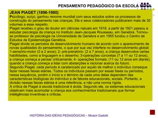 PENSAMENTO PEDAGÓGICO DA ESCOLA NOVA JEAN PIAGET (1896-1980) P sicólogo, suíço, ganhou renome mundial com seus estudos sobre os processos de construção do pensamento nas crianças. Ele e seus colaboradores publicaram mais de 30 volumes a esse respeito. Piaget recebeu o grau de doutor em ciências natuais em 1918. a partir de 1921 passou a estudar psicologia da criança no Instituto Jean-Jacques Rousseau, em Genebra. Tornou-se professor de psicologia na Universidade de Genebra e em 1955 fundou o Centro de Estudos de Epistemologia Genética. Piaget divide os períodos de desenvolvimento humano de acordo com o aparecimento de novas qualidades do pensamento, o que por sua vez interfere no desenvolvimento global: 1-sensório-motor (0 a 2 anos); 2- pré-preratório: (2 a 7 anos), a criança desenvolve certas habilidades, como a linguagem e o desenho; 3-operações concretas (7 a 11 ou 12 anos), a criança começa a pensar criticamente; 4- operações formais: (11 ou 12 anos em diante), quando a criança começa a lidar com abstarções e racionar acerca do futuro. Segundo Piaget, cada período é caraterizado por aquilo de melhor o indivíduo conseque fazer nessas faixas etárias. Todos os indivíduos passam por essas fases ou períodos, nessa sequência, porém o início e o término de cada uma delas dependem das características biológicas do indivíduo e de fatores educacionais, sociais. Portanto, a divisão nessas faixas etárias é uma referência, e não uma norma rígida.  A crítica de Piaget à escola tradicional é ácida. Segundo ele, os sistemas educacionais objetivam mais acomodar a criança aos conhecimentos tradicioanais que formar inteligências inventivas e críticas. HISTÓRIA DAS IDÉIAS PEDAGÓGICAS – Moacir Gadotti 
