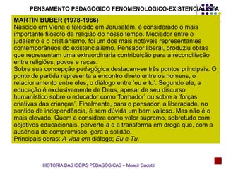 PENSAMENTO PEDAGÓGICO FENOMENOLÓGICO-EXISTENCIALISTA MARTIN BUBER (1978-1966) Nascido em Viena e falecido em Jerusalém, é considerado o mais importante filósofo da religião do nosso tempo. Mediador entre o judaísmo e o cristianismo, foi um dos mais notáveis representantes contemporâneos do existencialismo. Pensador liberal, produziu obras que representam uma extraordinária contribuição para a reconciliação entre religiões, povos e raças. Sobre sua concepção pedagógica destacam-se três pontos principais. O ponto de partida representa a encontro direto entre os homens, o relacionamento entre eles, o diálogo entre ‘eu e tu’. Segundo ele, a educação é exclusivamente de Deus, apesar de seu discurso humanístico sobre o educador como ‘formador’ ou sobre a ‘forças criativas das crianças’. Finalmente, para o pensador, a liberadade, no sentido de independência, é sem dúvida um bem valioso. Mas não é o mais elevado. Quem a considera como valor supremo, sobretudo com objetivos educacionais, perverte-a e a transforma em droga que, com a ausência de compromisso, gera a solidão. Principais obras:  A vida em  diálogo;  Eu e Tu. HISTÓRIA DAS IDÉIAS PEDAGÓGICAS – Moacir Gadotti 