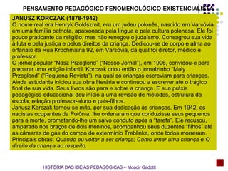 PENSAMENTO PEDAGÓGICO FENOMENOLÓGICO-EXISTENCIALISTA JANUSZ KORCZAK (1878-1942) O nome real era Henryk Goldszmit, era um judeu polonês, nascido em Varsóvia em uma família patriota, apaixonada pela língua e pela cultura polonesa. Ele foi pouco praticante da religião, mas não renegou o judaísmo. Consagrou sua vida à luta e pela justiça e pelos direitos da criança. Dedicou-se de corpo e alma ao orfanato da Rua Krochmalna 92, em Varsóvia, da qual foi diretor, médico e professor. O jornal popular “Nasz Przeglond” (“Nosso Jornal”), em 1906, convidou-o para preparar uma edição infantil. Korczak criou então o jornalzinho “Maly Przeglond” (“Pequena Revista”), na qual só crianças escreviam para crianças. Ainda estudante iniciou sua obra literária e continuou a escrever até o trágico final de sua vida. Seus livros são para e sobre a criança. E sua práxis pedagógico-educacional deu início a uma revisão de métodos, estrutura da escola, relação professor-aluno e pais-filhos. Janusz Korczak tornou-se mito, por sua dedicação às crianças. Em 1942, os nacistas ocupantes da Polônia, lhe ordenaram que conduzisse seus pequenos para a morte, prometendo-lhe um salvo conduto após a “tarefa”. Ele recusou, amparado nos braços de dois meninos, acompanhou seus duzentos “filhos” até as câmaras de gás do campo de extermínio Treblinka, onde todos morreram. Principais obras:  Quando eu voltar a ser criança; Como amar uma criança  e  O direito da criança ao respeito.   HISTÓRIA DAS IDÉIAS PEDAGÓGICAS – Moacir Gadotti 