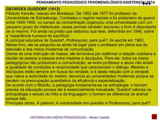 PENSAMENTO PEDAGÓGICO FENOMENOLÓGICO-EXISTENCIALISTA GEORGES GUSDORF (1912) Filósofo francês, nasceu em Bordeaux. De 1852 até 1977 foi professor da Universidade de Estrasburgo. Combateu o regime nazista e foi prisioneiro de guerra entre 1940-1945. no campo de concentração organizou uma universidade com um pequeno grupo de intelectuais; nesse período também escreveu o livro  A descoberta de si mesmo . Foi ainda na prisão que elaborou sua tese, defendida em 1948, sobre a “experiência humana do sacrifício”. A principal educativa de Gusdorf,  Professores, para quê? , foi escrita em 1963. Nesse livro, ele se pergunta se ainda há lugar para o professor em plena era da televisão e dos meios modernos de comunicação. Diante de uma instrução de massa, ele terminava por reafirmar a relação cotidiana e bipolar de pessoa a pessoa entre mestres e discípulos. Para ele, todos os meios pedagógicos não produziram a comunicação, se entre professor e aluno não existir a igualdade de condições e reciprocidade que caracterizam o diálogo. Mestres e discípulos estão sempre em busca da verdade, e é desta relação com a verdade que nasce a autoridade do mestre: denuncia as universidades modernas porque se perdem na preocupação quantitativa da eficiência e especialização. De acordo com o filósofo, a pedagogia fundamenta-se na antroplogia: o homem precisa da educação porque ele é essencialmente inacabado. Gusdorf valoriza na antropologia o estudo do mito e da linguagem: o homem se diferencia do animal porque fala. Principais obras:  A palavra; A universidade em questão  e  Professores, para quê? . HISTÓRIA DAS IDÉIAS PEDAGÓGICAS – Moacir Gadotti 