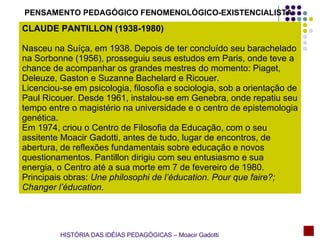 PENSAMENTO PEDAGÓGICO FENOMENOLÓGICO-EXISTENCIALISTA CLAUDE PANTILLON (1938-1980) Nasceu na Suíça, em 1938. Depois de ter concluído seu barachelado na Sorbonne (1956), prosseguiu seus estudos em Paris, onde teve a chance de acompanhar os grandes mestres do momento: Piaget, Deleuze, Gaston e Suzanne Bachelard e Ricouer. Licenciou-se em psicologia, filosofia e sociologia, sob a orientação de Paul Ricouer. Desde 1961, instalou-se em Genebra, onde repatiu seu tempo entre o magistério na universidade e o centro de epistemologia genética. Em 1974, criou o Centro de Filosofia da Educação, com o seu assitente Moacir Gadotti, antes de tudo, lugar de encontros, de abertura, de reflexões fundamentais sobre educação e novos questionamentos. Pantillon dirigiu com seu entusiasmo e sua energia, o Centro até a sua morte em 7 de fevereiro de 1980. Principais obras:  Une philosophi de l’éducation. Pour que faire ? ; Changer l’éducation. HISTÓRIA DAS IDÉIAS PEDAGÓGICAS – Moacir Gadotti 