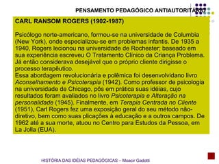 PENSAMENTO PEDAGÓGICO ANTIAUTORITÁRIO CARL RANSOM ROGERS (1902-1987) Psicólogo norte-americano, formou-se na universidade de Columbia (New York), onde especializou-se em problemas infantis. De 1935 a 1940, Rogers lecionou na universidade de Rochester; baseado em sua experiência escreveu O Tratamento Clínico da Criança Problema. Já então considerava desejável que o próprio cliente dirigisse o processo terapêutico. Essa abordagem revolucionária e polêmica foi desenvolvidano livro  Aconselhamento e Psicoterapia  (1942). Como professor de psicologia na universidade de Chicago, pôs em prática suas idéias, cujo resultados foram avaliados no livro  Psicoterapia e Alteração na personalidade  (1945). Finalmente, em  Terapia Centrada no Cliente  (1951), Carl Rogers fez uma exposição geral do seu método não-diretivo, bem como suas plicações à educação e a outros campos. De 1962 até a sua morte, atuou no Centro para Estudos da Pessoa, em La Jolla (EUA). HISTÓRIA DAS IDÉIAS PEDAGÓGICAS – Moacir Gadotti 
