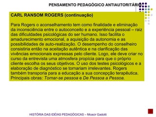 PENSAMENTO PEDAGÓGICO ANTIAUTORITÁRIO CARL RANSOM ROGERS (continuação) Para Rogers o aconselhamento tem como finalidade e eliminação da inconsciência entre o autoconceito e a experiência pessoal – raiz das dificuldades psicológicas do ser humano. Isso facilita o amadurecimento emocional, a aquisição da autonomia e as possibilidades de auto-realização. O desempenho do conselheiro consistiria então na aceitação autêntica e na clarificação das vivências emocionais expressas pelo cliente. Logo, ele deve criar no curso da entrevista uma atmosfera propícia para que o próprio cliente escolha os seus objetivos. O uso dos testes psicológicos e a elaboração de diagnóstico se tornariam irrelevantes. Rogers também transporia para a educação a sua concepção terapêutica.  Principais obras:  Tornar-se pessoa  e  De Pessoa a Pessoa. HISTÓRIA DAS IDÉIAS PEDAGÓGICAS – Moacir Gadotti 
