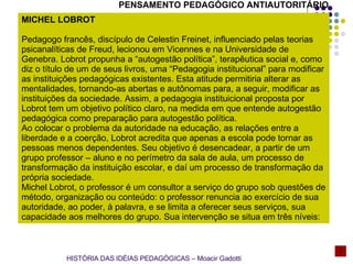 MICHEL LOBROT   Pedagogo francês, discípulo de Celestin Freinet, influenciado pelas teorias psicanalíticas de Freud, lecionou em Vicennes e na Universidade de Genebra. Lobrot propunha a “autogestão política”, terapêutica social e, como diz o título de um de seus livros, uma “Pedagogia institucional” para modificar as instituições pedagógicas existentes. Esta atitude permitiria alterar as mentalidades, tornando-as abertas e autônomas para, a seguir, modificar as instituições da sociedade. Assim, a pedagogia instituicional proposta por Lobrot tem um objetivo político claro, na medida em que entende autogestão pedagógica como preparação para autogestão política. Ao colocar o problema da autoridade na educação, as relações entre a liberdade e a coerção, Lobrot acredita que apenas a escola pode tornar as pessoas menos dependentes. Seu objetivo é desencadear, a partir de um grupo professor – aluno e no perímetro da sala de aula, um processo de transformação da instituição escolar, e daí um processo de transformação da própria sociedade. Michel Lobrot, o professor é um consultor a serviço do grupo sob questões de método, organização ou conteúdo: o professor renuncia ao exercício de sua autoridade, ao poder, à palavra, e se limita a oferecer seus serviços, sua capacidade aos melhores do grupo. Sua intervenção se situa em três níveis:  PENSAMENTO PEDAGÓGICO ANTIAUTORITÁRIO HISTÓRIA DAS IDÉIAS PEDAGÓGICAS – Moacir Gadotti 