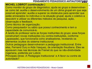 MICHEL LOBROT (continuação ) Como monitor do grupo de diagnóstico; ajuda ao grupo a desenvolver-se como tal; auxilia o desenvolvimento de um clima grupal em que seja possível aprender; auxilia a superar os obstáculos para aprender que estão enraizados no indivíduo e na situação grupal; ajuda o coletivo a descobrir e utilizar os diferentes métodos de pesquisa, ação, observação e feedback; Como técnico de organização; Como pesquisador ou sábio que possui conhecimento e tem a capacidade de comunicá-lo.  A tarefa do professor seria as forças instituintes do grupo; essa forças construiriam novas instituições (ou contra-instituições, conforme Lapassade), que funcionaria como analisadores, revelando os elementos ocultos do sistema institucional. Outros pedagogos desenvolveram a pedagogia institucional. Entre eles, Fernand Oury e Aida Vasquez, de orientação freudiana. Eles se apoiavam mas nas técnicas de Freinet do que na não-diretividade rogeriana, preferida por Lobrot. Principais obras:  A Pedagogia Institucional  e  A favor ou contra da autoridade?   HISTÓRIA DAS IDÉIAS PEDAGÓGICAS – Moacir Gadotti PENSAMENTO PEDAGÓGICO ANTIAUTORITÁRIO 