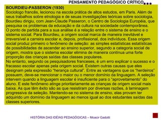 PENSAMENTO PEDAGÓGICO CRÍTICO BOURDIEU-PASSERON (1930) Sociologo francês, lecionou na escola prática de altos estudos, em Paris. Além de seus trabalhos sobre etnologia e de seuas investigações teóricas sobre sociologia, Bourdieu dirigiu, com Jean-Claude Passeron, o Centro de Sociologia Européia, que pesquisa os problemas da educação e da cultura na sociedade contemporânea. O ponto de partida para a sua análise é a relação entre o sistema de ensino e o sistema social. Para Bourdieu, a origem social marca de maneira inevitável e irreversível a carreira escolar e, depois, profissional, dos indivíduos. Essa origem social produz primeiro o fenômeno de seleção: as simples estatísticas estatísticas de possibilidades de ascender ao ensino superior, segundo a categoria social de origem, mostra que o sistema escolar elimina de maneira contínua uma forte proporção das crianças saídas das classes populares. No entanto, segundo os pesquisadores franceses, é um erro explicar o sucesso e o fracasso escolar apenas pela origem social. Existem outras causas que eles designam pela expressão “herança cultural”. Entre as vantagens que os “herdeiros” possuem, deve-se mencionar o maior ou o menor domínio da linguagem. A seleção intervem quando a linguagem escolar é insuficiente para o “aproveitamento” do aluno. E este fenômeno atinge prioritariamente as crianças de origem social mais baixa. As que têm êxito são as que resistiram por diversas razões, à laminagem progressiva da seleção. Mantendo-se no sistema de ensino, elas provam ter adquirido um domínio da linguagem ao menos igual ao dos estudantes saídas das classes superiores. HISTÓRIA DAS IDÉIAS PEDAGÓGICAS – Moacir Gadotti 