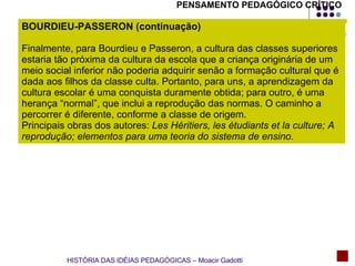 BOURDIEU-PASSERON (continuação) Finalmente, para Bourdieu e Passeron, a cultura das classes superiores estaria tão próxima da cultura da escola que a criança originária de um meio social inferior não poderia adquirir senão a formação cultural que é dada aos filhos da classe culta. Portanto, para uns, a aprendizagem da cultura escolar é uma conquista duramente obtida; para outro, é uma herança “normal”, que inclui a reprodução das normas. O caminho a percorrer é diferente, conforme a classe de origem. Principais obras dos autores:  Les Héritiers, les étudiants et la culture; A reprodução; elementos para uma teoria do sistema de ensino .  HISTÓRIA DAS IDÉIAS PEDAGÓGICAS – Moacir Gadotti PENSAMENTO PEDAGÓGICO CRÍTICO 