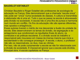 PENSAMENTO PEDAGÓGICO CRÍTICO BAUDELOT-ESTABLET Christian Baudelot e Roger Establet são professores de sociologia da educação na França. Eles demonstraram que a chamada “escola única” não pode ser “única” numa sociedade de classes. A cultura aí transmitida e eleborada não é uma só. Tudo o que se passa na escola é atravessado pela divisão na sociedade. A escola não é uma ilha de pureza e harmonia num mundo em conflito. Os fins da educação não são apenas diferentes, mas opostos e antagônicos.  Esses autores tiveram o mérito de nos desvendar a ilusão da unidade da escola. Eles desenvolveram os temas da divisão, da segregação e do antagonismo que condicionam os resultados finais do aluno, os conteúdos e as práticas escolares. É a divisão social do trabalho a responsável pelo insucesso em massa da imensa maioria que inicia a escolaridade e não consegue prosseguir. A escola, o aluno, o professor não são os responsáveis, os réus, mas as vítimas. Por isso, não se pode compreender a escola se não for relacionada com a divisão da sociedade. É impossível ignorar que a escola está dividida. Principal obra:  A escola capitalista na França. HISTÓRIA DAS IDÉIAS PEDAGÓGICAS – Moacir Gadotti 