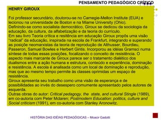 PENSAMENTO PEDAGÓGICO CRÍTICO HENRY GIROUX Foi professor secundário, doutorou-se no Carnegie-Mellon Institute (EUA) e lecionou na universidade de Boston e na Miame University (Ohio). Definindo-se como socialista democrático, Giroux se dedicou da sociologia da educação, da cultura, da alfabetização e da teoria do currículo. Em seu livro Teoria crítica e resitência em educação Giroux propôs uma visão “radical” da educação, inspirada na escola de Frankfurt, integrando e superando as posiçõe neomarxistas da teoria de reprodução de Althusser, Bourdieu, Passeron, Samuel Bowles e Herbert Gintis. Incorporou as idéias Gramsci numa síntese de todas essas posições, focalizando o conceito de resistência. O aspecto mais marcante de Giroux parece ser o tratamento dialético dos dualismos entre a ação humana e estrutura, conteúdo e experiência, dominação e resistência. A escola é analisada como um local de dominação e reprodução, mas que ao mesmo tempo permite às classes oprimidas um espaço de resistência. Giroux apresenta seu trabalho como uma visão de esperança e de possibilidades ao invés do desespero comumente apresentado pelos autores de esquerda. Outras obras do autor:  Critical pedagogy, the  state, and cultural Stingle  (1989), em co-autoria com Peter Mclaren;  Postmodern   Education :  politics, culture and Social criticism  (1991), em co-autoria com Stanley Aronowitz.  HISTÓRIA DAS IDÉIAS PEDAGÓGICAS – Moacir Gadotti 