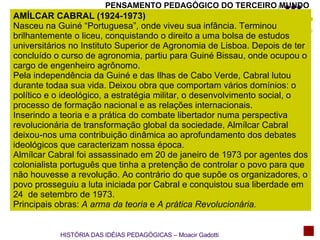 PENSAMENTO PEDAGÓGICO DO TERCEIRO MUNDO AMÍLCAR CABRAL (1924-1973) Nasceu na Guiné “Portuguesa”, onde viveu sua infância. Terminou brilhantemente o liceu, conquistando o direito a uma bolsa de estudos universitários no Instituto Superior de Agronomia de Lisboa. Depois de ter concluído o curso de agronomia, partiu para Guiné Bissau, onde ocupou o cargo de engenheiro agrônomo. Pela independência da Guiné e das Ilhas de Cabo Verde, Cabral lutou durante todaa sua vida. Deixou obra que comportam vários domínios: o político e o ideológico, a estratégia militar, o desenvolvimento social, o processo de formação nacional e as relações internacionais. Inserindo a teoria e a prática do combate libertador numa perspectiva revolucionária de transformação global da sociedade, Almílcar Cabral deixou-nos uma contribuição dinâmica ao aprofundamento dos debates ideológicos que caracterizam nossa época. Almílcar Cabral foi assassinado em 20 de janeiro de 1973 por agentes dos colonialista português que tinha a pretenção de controlar o povo para que não houvesse a revolução. Ao contrário do que supõe os organizadores, o povo prosseguiu a luta iniciada por Cabral e conquistou sua liberdade em 24  de setembro de 1973. Principais obras:  A arma da teoria  e  A prática Revolucionária.   HISTÓRIA DAS IDÉIAS PEDAGÓGICAS – Moacir Gadotti 